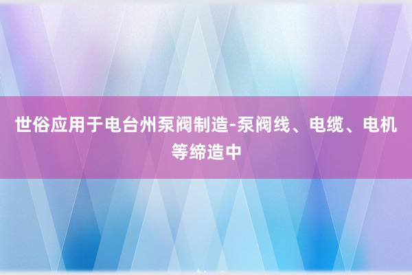 世俗应用于电台州泵阀制造-泵阀线、电缆、电机等缔造中